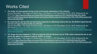 Works Cited
 The Sugar Act was passed during a time of economic depression in the colonies
Source: Boundless. “The Sugar and Stamp Acts.” US History to 1877 Boundless, 05 Oct. 2016. Retrieved 26 Jan.
2017 from https://www.boundless.com/users/282574/textbooks/us-history-to-1877-9e5d3c56-f48a-487c-835b-
cea71fc7aa09/independence-liberty-freedom-and-justice-554/the-sugar-and-stamp-acts-1763-1765-39/the-sugar-and-
stamp-acts-226-9432/
 By reducing the rate by half and expanding measures to effectively enforce the tax, the British hoped that the
new tax on sugar would actually be collected.
Source: Boundless. “The Sugar and Stamp Acts.” US History to 1877 Boundless, 05 Oct. 2016. Retrieved 26 Jan.
2017 fromhttps://www.boundless.com/users/282574/textbooks/us-history-to-1877-9e5d3c56-f48a-487c-835b-
cea71fc7aa09/independence-liberty-freedom-and-justice-554/the-sugar-and-stamp-acts-1763-1765-39/the-sugar-and-
stamp-acts-226-9432/
 The Sugar Act was repealed in 1766 and replaced with the Revenue Act of 1766, which reduced the tax to one
penny per gallon on molasses imports, British or foreign
Source: Boundless. “The Sugar and Stamp Acts.” US History to 1877 Boundless, 05 Oct. 2016. Retrieved 26 Jan.
2017 from https://www.boundless.com/users/282574/textbooks/us-history-to-1877-9e5d3c56-f48a-487c-835b-
cea71fc7aa09/independence-liberty-freedom-and-justice-554/the-sugar-and-stamp-acts-1763-1765-39/the-sugar-and-
stamp-acts-226-9432/
 