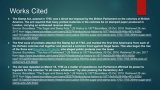 Works Cited
 The Stamp Act, passed in 1765, was a direct tax imposed by the British Parliament on the colonies of British
America. The act required that many printed materials in the colonies be on stamped paper produced in
London, carrying an embossed revenue stamp
Source: Boundless. “The Sugar and Stamp Acts.” US History to 1877 Boundless, 05 Oct. 2016. Retrieved 26 Jan.
2017 from https://www.boundless.com/users/282574/textbooks/us-history-to-1877-9e5d3c56-f48a-487c-835b-
cea71fc7aa09/independence-liberty-freedom-and-justice-554/the-sugar-and-stamp-acts-1763-1765-39/the-sugar-and-
stamp-acts-226-9432/
 The first wave of protests attacked the Stamp Act of 1765, and marked the first time Americans from each of
the thirteen colonies met together and planned a common front against illegal taxes. This also began the rise
of the Sons and Daughters of Liberty, who staged public protests over the taxes
Source: Boundless. “The Acts of Parliament.” US History to 1877 Boundless, 05 Oct. 2016. Retrieved 26 Jan. 2017
from https://www.boundless.com/users/282574/textbooks/us-history-to-1877-9e5d3c56-f48a-487c-835b-
cea71fc7aa09/independence-liberty-freedom-and-justice-554/the-sugar-and-stamp-acts-1763-1765-39/the-acts-of-
parliament-225-8628/
 The Act was repealed on March 18, 1766 as a matter of expedience, but Parliament affirmed its power to
legislate for the colonies "in all cases whatsoever" by also passing the Declaratory Act
Source: Boundless. “The Sugar and Stamp Acts.” US History to 1877 Boundless, 05 Oct. 2016. Retrieved 26 Jan.
2017 from https://www.boundless.com/users/282574/textbooks/us-history-to-1877-9e5d3c56-f48a-487c-835b-
cea71fc7aa09/independence-liberty-freedom-and-justice-554/the-sugar-and-stamp-acts-1763-1765-39/the-sugar-and-
stamp-acts-226-9432/
 