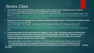 Works Cited
 The purpose of the Townshend Acts was primarily to raise revenue in the colonies to pay the salaries
of governors and judges so they would be independent of colonial rule.
Source: Boundless. “The Townshend Acts.” Boundless U.S. History Boundless, 09 Oct. 2016. Retrieved 26 Jan. 2017
from https://www.boundless.com/u-s-history/textbooks/boundless-u-s-history-textbook/the-colonial-crisis-1750-1775-
6/the-acts-of-parliament-60/the-townshend-acts-372-9440/
 Resistance to the acts prompted the occupation of Boston by British troops in 1768, which eventually resulted
in the Boston Massacre of 1770.
Source: Boundless. “Tax Protests.” US History to 1877 Boundless, 26 May. 2016. Retrieved 26 Jan. 2017
from https://www.boundless.com/users/282574/textbooks/us-history-to-1877-9e5d3c56-f48a-487c-835b-
cea71fc7aa09/independence-liberty-freedom-and-justice-554/domestic-insurrections-1774-1775-42/tax-protests-243-
4595/
 The Massachusetts Circular got Parliament’s attention, and in 1768, Lord Hillsborough sent 4,000 British
troops to Boston to deal with the unrest and put down any potential rebellion there. The troops were a
constant reminder of the assertion of British power over the colonies, an illustration of an unequal
relationship between members of the same empire.
Source: Boundless. “Tax Protests.” US History to 1877 Boundless, 26 May. 2016. Retrieved 26 Jan. 2017
from https://www.boundless.com/users/282574/textbooks/us-history-to-1877-9e5d3c56-f48a-487c-835b-
cea71fc7aa09/independence-liberty-freedom-and-justice-554/domestic-insurrections-1774-1775-42/tax- protests-
243-4595/
 