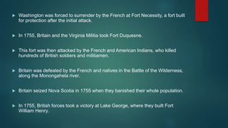  Washington was forced to surrender by the French at Fort Necessity, a fort built
for protection after the initial attack.
 In 1755, Britain and the Virginia Militia took Fort Duquesne.
 This fort was then attacked by the French and American Indians, who killed
hundreds of British soldiers and militiamen.
 Britain was defeated by the French and natives in the Battle of the Wilderness,
along the Monongahela river.
 Britain seized Nova Scotia in 1755 when they banished their whole population.
 In 1755, British forces took a victory at Lake George, where they built Fort
William Henry.
 