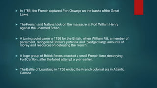  In 1756, the French captured Fort Oswego on the banks of the Great
Lakes.
 The French and Natives took on the massacre at Fort William Henry
against the unarmed British.
 A turning point came in 1758 for the British, when William Pitt, a member of
parliament, recognized Britain's potential and pledged large amounts of
money and resources on defeating the French.
 A large group of British forces attacked a small French force destroying
Fort Carillon, after the failed attempt a year earlier.
 The Battle of Louisburg in 1758 ended the French colonial era in Atlantic
Canada.
 