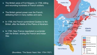  The British seize of Fort Niagara, in 1759, killing
and wounding hundreds of French soldiers.
 The British gained power over the French,
defeating them in many battles and wars.
 In 1759, the French surrendered Quebec to the
British, after the Battle of the Plains of Abraham.
 In 1760, New France negotiated a surrender
with the British, ending the French and Indian
War.
(Boundless. “The Seven Years’ War: 1754-1763”)
 