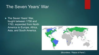 The Seven Years’ War
 The Seven Years’ War,
fought between 1756 and
1763, expanded from North
America to Europe, Africa,
Asia, and South America.
(Boundless. “Peace of Paris”)
 