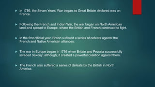  In 1756, the Seven Years’ War began as Great Britain declared was on
France.
 Following the French and Indian War, the war began on North American
land and spread to Europe, where the British and French continued to fight.
 In the first official year, British suffered a series of defeats against the
French and Native American alliances.
 The war in Europe began in 1756 when Britain and Prussia successfully
invaded Saxony; although, it created a powerful coalition against them.
 The French also suffered a series of defeats by the British in North
America.
 