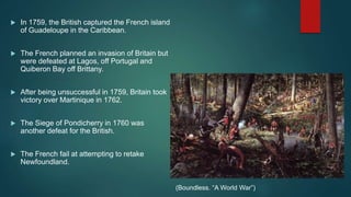  In 1759, the British captured the French island
of Guadeloupe in the Caribbean.
 The French planned an invasion of Britain but
were defeated at Lagos, off Portugal and
Quiberon Bay off Brittany.
 After being unsuccessful in 1759, Britain took
victory over Martinique in 1762.
 The Siege of Pondicherry in 1760 was
another defeat for the British.
 The French fail at attempting to retake
Newfoundland.
(Boundless. “A World War”)
 