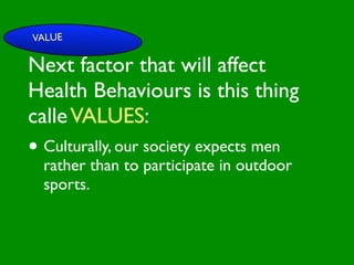 VALUE

Next factor that will affect

                        INFLUENCE
                          SOCIAL
Health Behaviours is this thing


                                                     AL AL
             PE NT
               CO




                                                GO ON
               RS RO




                                                         S


                                                       D
                 ON L




                                                   RS



                                                    VE
calle VALUES:
      VA




                                                 EI
                                                PE
                   AL




                                            M C
         LUE




                                           O ER
               S




                                         PT P
                                             S
 GE                                                       TO

• Culturally, our society expects men
   ND                                                  SS
     ER                                             CE

                                       M
                                                AC RE
AG rather                           SY             CA          IVE
  E                than to participate in outdoor
                                         H EA
                                              LT
                                                 H
                                                    CO
                                                         G NIT

  sports.                                   FAC
                                                 T OR
                                                      S
 