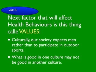 VALUE

Next factor that will affect

                        INFLUENCE
                          SOCIAL
Health Behaviours is this thing


                                                     AL AL
             PE NT
               CO




                                                GO ON
               RS RO




                                                         S


                                                       D
                 ON L




                                                   RS



                                                    VE
calle VALUES:
      VA




                                                 EI
                                                PE
                   AL




                                            M C
         LUE




                                           O ER
               S




                                         PT P
                                             S
 GE                                                       TO

• Culturally, our society expects men
   ND                                                  SS
     ER                                             CE

                                       M
                                                AC RE
AG rather                           SY             CA          IVE
  E                than to participate in outdoor
                                         H EA
                                              LT
                                                 H
                                                    CO
                                                         G NIT

  sports.                                   FAC
                                                 T OR
                                                      S



• What is good in one culture may not
  be good in another culture.
 