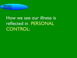 PERSONAL
CONTROL




                             INFLUENCE
  How we see our illness is
                               SOCIAL




                                                          AL AL
                  PE NT
                    CO




                                                     GO ON
                    RS RO




                                                              S
  reﬂected in PERSONAL



                                                            D
                      ON L




                                                        RS



                                                         VE
           VA




                                                      EI
                                                     PE
                        AL




                                                 M C
              LUE




                                                O ER
  CONTROL:
                    S




                                              PT P
                                                  S
    GE
      ND                                                     S TO
                                                            S
        ER                                               CE

                                            M
                                                     AC RE
  AG                                     SY           H CA
                                                                NIT
                                                                    IVE
     E                                             LT         G
                                              H EA       CO
                                                           S
                                                      T OR
                                                 FAC
 