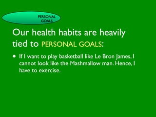 PERSONAL
                   GOALS


Our health habits are heavily

                          INFLUENCE
                            SOCIAL




                                                       AL AL
               PE NT

tied to PERSONAL GOALS:
                 CO




                                                  GO ON
                 RS RO




                                                           S


                                                         D
                   ON L




                                                     RS



                                                      VE
        VA




                                                   EI
                                                  PE
                     AL




                                              M C
           LUE




                                             O ER
•  If I want to play basketball likeOLe Bron James, I
           S




                                           PT P
                                               S
 GE
    ND                               S ST
   cannot look like the Mashmallow man. Hence, I
       ER                         CE

                                         M
                              AC RE
AG have to exercise.           H CA   SY NIT
                                             IVE
    E                       LT                             G
                                           H EA     CO
                                                      S
                                                  TOR
                                              FAC
 