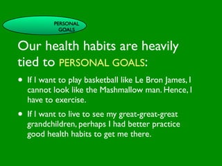PERSONAL
                   GOALS


Our health habits are heavily

                          INFLUENCE
                            SOCIAL




                                                       AL AL
               PE NT

tied to PERSONAL GOALS:
                 CO




                                                  GO ON
                 RS RO




                                                           S


                                                         D
                   ON L




                                                     RS



                                                      VE
        VA




                                                   EI
                                                  PE
                     AL




                                              M C
           LUE




                                             O ER
•  If I want to play basketball likeOLe Bron James, I
           S




                                           PT P
                                               S
 GE
    ND                               S ST
   cannot look like the Mashmallow man. Hence, I
       ER                         CE

                                         M
                              AC RE
AG have to exercise.           H CA   SY NIT
                                             IVE
    E                       LT                             G
                                             EA     CO
•
                                           H
    If I want to live to see my great-great-great TOR
                                                      S
                                              FAC
    grandchildren, perhaps I had better practice
    good health habits to get me there.
 