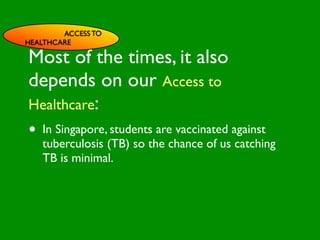 ACCESS TO
HEALTHCARE

Most of the times, it also

                         INFLUENCE
depends on our Access to
                           SOCIAL




                                                      AL AL
              PE NT
                CO




                                                 GO ON
                RS RO




                                                          S


                                                        D
                  ON L




                                                    RS



                                                     VE
Healthcare:
       VA




                                                  EI
                                                 PE
                    AL




                                             M C
          LUE




                                            O ER
                S




                                          PT P
                                              S
 GE                                                        TO
•   ND
    In Singapore, students are Cvaccinated against
      ER                           ES
                                                         S


                                        M
                                AC RE
AG                                   SY
    tuberculosis (TB) so theHchanceIVof us catching
                                 CA
                                        NIT
                                            E
   E                          LT      G
                           EA
    TB is minimal.       H        CO
                                   RS
                                             FACTO
 