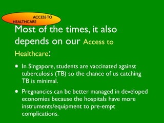 ACCESS TO
HEALTHCARE

Most of the times, it also

                          INFLUENCE
depends on our Access to
                            SOCIAL




                                                       AL AL
               PE NT
                 CO




                                                  GO ON
                 RS RO




                                                           S


                                                         D
                   ON L




                                                     RS



                                                      VE
Healthcare:
        VA




                                                   EI
                                                  PE
                     AL




                                              M C
           LUE




                                             O ER
                 S




                                           PT P
                                               S
 GE                                                         TO
•   ND
    In Singapore, students are Cvaccinated against
      ER                           ES
                                                          S


                                         M
                                AC RE
AG                                    SY
    tuberculosis (TB) so theHchanceIVof us catching
                                 CA
                                        NIT
                                            E
   E                          LT      G
                           EA
    TB is minimal.       H        CO
                                   RS
                                                CTO
•                                             FA
      Pregnancies can be better managed in developed
      economies because the hospitals have more
      instruments/equipment to pre-empt
      complications.
 