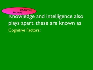 COGNITIVE
       FACTORS

Knowledge and intelligence also

                           INFLUENCE
plays apart. these are known as
                             SOCIAL




                                                        AL AL
                PE NT
                  CO




                                                   GO ON
                  RS RO




                                                            S


                                                          D
                    ON L




                                                      RS



                                                       VE
Cognitive Factors:
         VA




                                                    EI
                                                   PE
                      AL




                                               M C
            LUE




                                              O ER
                  S




                                            PT P
                                                S
 GE
   ND                                                      S TO
                                                          S
     ER                                                CE

                                          M
                                                   AC RE
AG                                     SY           H CA
                                                              NIT
                                                                  IVE
   E                                             LT         G
                                            H EA       CO
                                                         S
                                                    T OR
                                               FAC
 