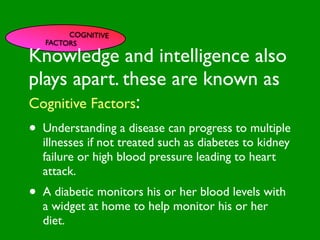 COGNITIVE
      FACTORS

Knowledge and intelligence also

                          INFLUENCE
plays apart. these are known as
                            SOCIAL




                                                       AL AL
               PE NT
                 CO




                                                  GO ON
                 RS RO




                                                           S


                                                         D
                   ON L




                                                     RS



                                                      VE
Cognitive Factors:
        VA




                                                   EI
                                                  PE
                     AL




                                              M C
           LUE




                                             O ER
                 S




                                           PT P
                                               S
•                                                           TO
 GE
                                                          S
    Understanding a disease CCES progress to multiple
    ND
      ER                          can
                                         M
                                A RE
AG                             T H CA SY
    illnesses if not treated such as ITIVE
                                         N
                                           diabetes to kidney
                           E AL
   Efailure or high blood Hpressure leading to heart
                                    C OG
                                      S
                                   OR
    attack.                 F AC
                                 T


•     A diabetic monitors his or her blood levels with
      a widget at home to help monitor his or her
      diet.
 