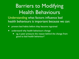 Barriers to Modifying
          Health Behaviours
Understanding what factors inﬂuence bad
health behaviours is important because we can:
•   prevent bad habits before they become ingrained

•   understand why health behaviours change
     •  eg. is peer pressure the reason behind the change from
        good to bad health behaviour?
 