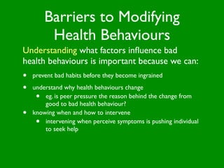 Barriers to Modifying
          Health Behaviours
Understanding what factors inﬂuence bad
health behaviours is important because we can:
•   prevent bad habits before they become ingrained

•   understand why health behaviours change
     •  eg. is peer pressure the reason behind the change from
        good to bad health behaviour?
•   knowing when and how to intervene
     •  intervening when perceive symptoms is pushing individual
        to seek help
 