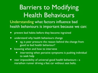 Barriers to Modifying
          Health Behaviours
Understanding what factors inﬂuence bad
health behaviours is important because we can:
•   prevent bad habits before they become ingrained

•   understand why health behaviours change
     •   eg. is peer pressure the reason behind the change from
         good to bad health behaviour?
•   knowing when and how to intervene
     •   intervening when perceive symptoms is pushing individual
         to seek help
•   near impossibility of universal good health behaviours - a
    marathon runner driving a fast car without seat belts.
 