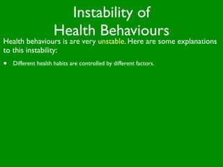 Instability of
                     Health Behaviours
Health behaviours is are very unstable. Here are some explanations
to this instability:
•   Different health habits are controlled by different factors.
 