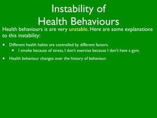Instability of
                    Health Behaviours
Health behaviours is are very unstable. Here are some explanations
to this instability:
•   Different health habits are controlled by different factors.
     •    I smoke because of stress, I don’t exercise because I don’t have a gym.

•   Health behaviour changes over the history of behaviour.
 