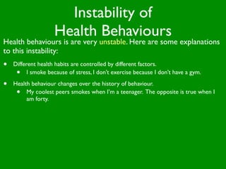 Instability of
                    Health Behaviours
Health behaviours is are very unstable. Here are some explanations
to this instability:
•   Different health habits are controlled by different factors.
     •    I smoke because of stress, I don’t exercise because I don’t have a gym.

•   Health behaviour changes over the history of behaviour.
     •   My coolest peers smokes when I’m a teenager. The opposite is true when I
         am forty.
 