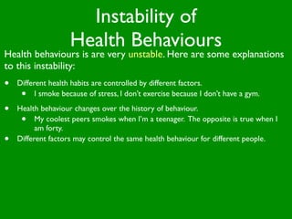 Instability of
                    Health Behaviours
Health behaviours is are very unstable. Here are some explanations
to this instability:
•   Different health habits are controlled by different factors.
     •    I smoke because of stress, I don’t exercise because I don’t have a gym.

•   Health behaviour changes over the history of behaviour.
     •    My coolest peers smokes when I’m a teenager. The opposite is true when I
          am forty.
•   Different factors may control the same health behaviour for different people.
 