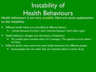 Instability of
                    Health Behaviours
Health behaviours is are very unstable. Here are some explanations
to this instability:
•   Different health habits are controlled by different factors.
     •    I smoke because of stress, I don’t exercise because I don’t have a gym.

•   Health behaviour changes over the history of behaviour.
     •    My coolest peers smokes when I’m a teenager. The opposite is true when I
          am forty.
•   Different factors may control the same health behaviour for different people.
     •    Some people over eat when they are stressed, others in times of joy.
 