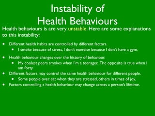 Instability of
                    Health Behaviours
Health behaviours is are very unstable. Here are some explanations
to this instability:
•   Different health habits are controlled by different factors.
     •    I smoke because of stress, I don’t exercise because I don’t have a gym.

•   Health behaviour changes over the history of behaviour.
     •    My coolest peers smokes when I’m a teenager. The opposite is true when I
          am forty.
•   Different factors may control the same health behaviour for different people.
     •    Some people over eat when they are stressed, others in times of joy.
•   Factors controlling a health behaviour may change across a person’s lifetime.
 