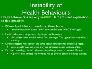 Instability of
                    Health Behaviours
Health behaviours is are very unstable. Here are some explanations
to this instability:
•   Different health habits are controlled by different factors.
     •    I smoke because of stress, I don’t exercise because I don’t have a gym.

•   Health behaviour changes over the history of behaviour.
     •    My coolest peers smokes when I’m a teenager. The opposite is true when I
          am forty.
•   Different factors may control the same health behaviour for different people.
     •    Some people over eat when they are stressed, others in times of joy.
•   Factors controlling a health behaviour may change across a person’s lifetime.
     •    A professional athlete like Ronaldo has to give up because of knee injuries.
 