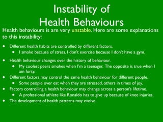 Instability of
                    Health Behaviours
Health behaviours is are very unstable. Here are some explanations
to this instability:
•   Different health habits are controlled by different factors.
     •    I smoke because of stress, I don’t exercise because I don’t have a gym.

•   Health behaviour changes over the history of behaviour.
     •    My coolest peers smokes when I’m a teenager. The opposite is true when I
          am forty.
•   Different factors may control the same health behaviour for different people.
     •    Some people over eat when they are stressed, others in times of joy.
•   Factors controlling a health behaviour may change across a person’s lifetime.
     •    A professional athlete like Ronaldo has to give up because of knee injuries.
•   The development of health patterns may evolve.
 