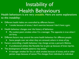 Instability of
                    Health Behaviours
Health behaviours is are very unstable. Here are some explanations
to this instability:
•   Different health habits are controlled by different factors.
     •    I smoke because of stress, I don’t exercise because I don’t have a gym.

•   Health behaviour changes over the history of behaviour.
     •    My coolest peers smokes when I’m a teenager. The opposite is true when I
          am forty.
•   Different factors may control the same health behaviour for different people.
     •    Some people over eat when they are stressed, others in times of joy.
•   Factors controlling a health behaviour may change across a person’s lifetime.
     •    A professional athlete like Ronaldo has to give up because of knee injuries.
•   The development of health patterns may evolve.
     •    A teenager smokes for fun, an adult smokes because of stress, and an older
          person stops because of cancer. This changes from individual to individual
 