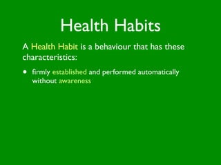 Health Habits
A Health Habit is a behaviour that has these
characteristics:
•   ﬁrmly established and performed automatically
    without awareness
 