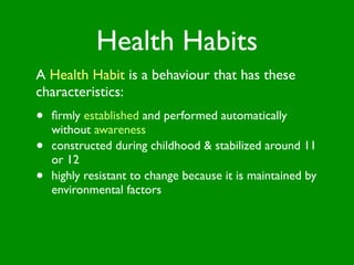 Health Habits
A Health Habit is a behaviour that has these
characteristics:
•   ﬁrmly established and performed automatically
    without awareness
•   constructed during childhood & stabilized around 11
    or 12
•   highly resistant to change because it is maintained by
    environmental factors
 