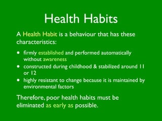 Health Habits
A Health Habit is a behaviour that has these
characteristics:
•   ﬁrmly established and performed automatically
    without awareness
•   constructed during childhood & stabilized around 11
    or 12
•   highly resistant to change because it is maintained by
    environmental factors
Therefore, poor health habits must be
eliminated as early as possible.
 