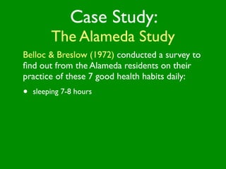 Case Study:
         The Alameda Study
Belloc & Breslow (1972) conducted a survey to
ﬁnd out from the Alameda residents on their
practice of these 7 good health habits daily:
•   sleeping 7-8 hours
 