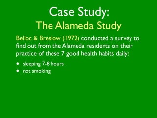 Case Study:
         The Alameda Study
Belloc & Breslow (1972) conducted a survey to
ﬁnd out from the Alameda residents on their
practice of these 7 good health habits daily:
•   sleeping 7-8 hours
•   not smoking
 