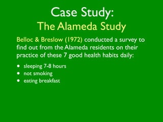 Case Study:
         The Alameda Study
Belloc & Breslow (1972) conducted a survey to
ﬁnd out from the Alameda residents on their
practice of these 7 good health habits daily:
•   sleeping 7-8 hours
•   not smoking
•   eating breakfast
 