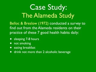 Case Study:
         The Alameda Study
Belloc & Breslow (1972) conducted a survey to
ﬁnd out from the Alameda residents on their
practice of these 7 good health habits daily:
•   sleeping 7-8 hours
•   not smoking
•   eating breakfast
•   drink not more than 2 alcoholic beverage
 