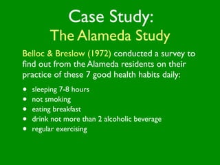 Case Study:
         The Alameda Study
Belloc & Breslow (1972) conducted a survey to
ﬁnd out from the Alameda residents on their
practice of these 7 good health habits daily:
•   sleeping 7-8 hours
•   not smoking
•   eating breakfast
•   drink not more than 2 alcoholic beverage
•   regular exercising
 