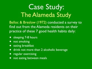 Case Study:
         The Alameda Study
Belloc & Breslow (1972) conducted a survey to
ﬁnd out from the Alameda residents on their
practice of these 7 good health habits daily:
•   sleeping 7-8 hours
•   not smoking
•   eating breakfast
•   drink not more than 2 alcoholic beverage
•   regular exercising
•   not eating between meals
 