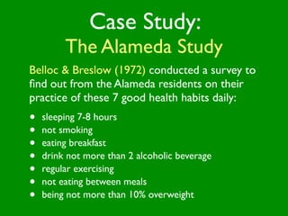 Case Study:
         The Alameda Study
Belloc & Breslow (1972) conducted a survey to
ﬁnd out from the Alameda residents on their
practice of these 7 good health habits daily:
•   sleeping 7-8 hours
•   not smoking
•   eating breakfast
•   drink not more than 2 alcoholic beverage
•   regular exercising
•   not eating between meals
•   being not more than 10% overweight
 