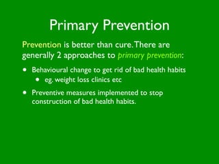 Primary Prevention
Prevention is better than cure. There are
generally 2 approaches to primary prevention:
•   Behavioural change to get rid of bad health habits
     • eg. weight loss clinics etc
•   Preventive measures implemented to stop
    construction of bad health habits.
 