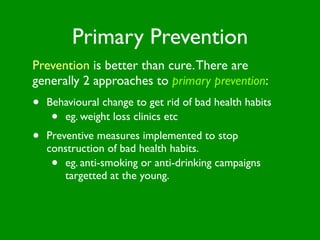 Primary Prevention
Prevention is better than cure. There are
generally 2 approaches to primary prevention:
•   Behavioural change to get rid of bad health habits
     • eg. weight loss clinics etc
•   Preventive measures implemented to stop
    construction of bad health habits.
     •  eg. anti-smoking or anti-drinking campaigns
        targetted at the young.
 
