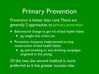 Primary Prevention
Prevention is better than cure. There are
generally 2 approaches to primary prevention:
•   Behavioural change to get rid of bad health habits
     • eg. weight loss clinics etc
•   Preventive measures implemented to stop
    construction of bad health habits.
     •  eg. anti-smoking or anti-drinking campaigns
        targetted at the young.
Of the two, the second method is more
preferred as it has greater success rate.
 