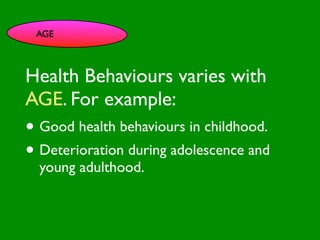 AGE




                          INFLUENCE
Health Behaviours varies with
                            SOCIAL




                                                       AL AL
               PE NT
                 CO




                                                  GO ON
                 RS RO




                                                           S


                                                         D
                   ON L

AGE. For example:
                                                     RS



                                                      VE
        VA




                                                   EI
                                                  PE
                     AL




                                              M C
           LUE




                                             O ER
                 S




                                           PT P
                                               S
•GE
   Good health behaviours in childhood.
   ND
     ER                CE
                          S                               S TO



                                         M
                      C E
                                      SY
                                                  A R

• Deterioration during adolescence and
AG
   E                                       H EA
                                                LT
                                                   H CA
                                                      CO
                                                          G NIT
                                                                IVE


   young adulthood.                           FAC
                                                   T OR
                                                        S
 