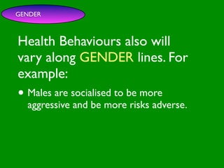 GENDER



Health Behaviours also will

                        INFLUENCE
                          SOCIAL
vary along GENDER lines. For


                                                     AL AL
             PE NT
               CO




                                                GO ON
               RS RO




                                                         S


                                                       D
                 ON L




                                                   RS



                                                    VE
example:
      VA




                                                 EI
                                                PE
                   AL




                                            M C
         LUE




                                           O ER
               S




                                         PT P
                                             S
 GE                                                       TO

• Males are socialised to be more
   ND                                                  SS
     ER                                             CE

                                       M
                                                AC RE
AG aggressive                       SY             CA          IVE
  E                     and be more risks adverse.
                                         H EA
                                              LT
                                                 H
                                                    CO
                                                         G NIT
                                                      S
                                                 T OR
                                            FAC
 