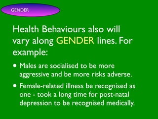 GENDER



Health Behaviours also will

                        INFLUENCE
                          SOCIAL
vary along GENDER lines. For


                                                     AL AL
             PE NT
               CO




                                                GO ON
               RS RO




                                                         S


                                                       D
                 ON L




                                                   RS



                                                    VE
example:
      VA




                                                 EI
                                                PE
                   AL




                                            M C
         LUE




                                           O ER
               S




                                         PT P
                                             S
 GE                                                       TO

• Males are socialised to be more
   ND                                                  SS
     ER                                             CE

                                       M
                                                AC RE
AG aggressive                       SY             CA          IVE
  E                     and be more risks adverse.
                                         H EA
                                              LT
                                                 H
                                                    CO
                                                         G NIT


• Female-related illness be recognised as
                                                      S
                                                 T OR
                                            FAC

  one - took a long time for post-natal
  depression to be recognised medically.
 