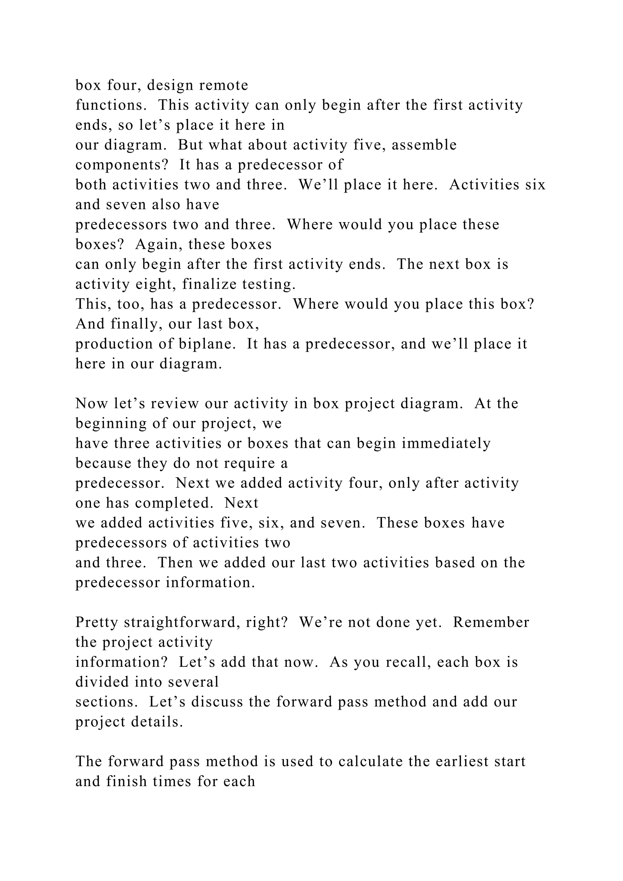box four, design remote
functions. This activity can only begin after the first activity
ends, so let’s place it here in
our diagram. But what about activity five, assemble
components? It has a predecessor of
both activities two and three. We’ll place it here. Activities six
and seven also have
predecessors two and three. Where would you place these
boxes? Again, these boxes
can only begin after the first activity ends. The next box is
activity eight, finalize testing.
This, too, has a predecessor. Where would you place this box?
And finally, our last box,
production of biplane. It has a predecessor, and we’ll place it
here in our diagram.
Now let’s review our activity in box project diagram. At the
beginning of our project, we
have three activities or boxes that can begin immediately
because they do not require a
predecessor. Next we added activity four, only after activity
one has completed. Next
we added activities five, six, and seven. These boxes have
predecessors of activities two
and three. Then we added our last two activities based on the
predecessor information.
Pretty straightforward, right? We’re not done yet. Remember
the project activity
information? Let’s add that now. As you recall, each box is
divided into several
sections. Let’s discuss the forward pass method and add our
project details.
The forward pass method is used to calculate the earliest start
and finish times for each
 