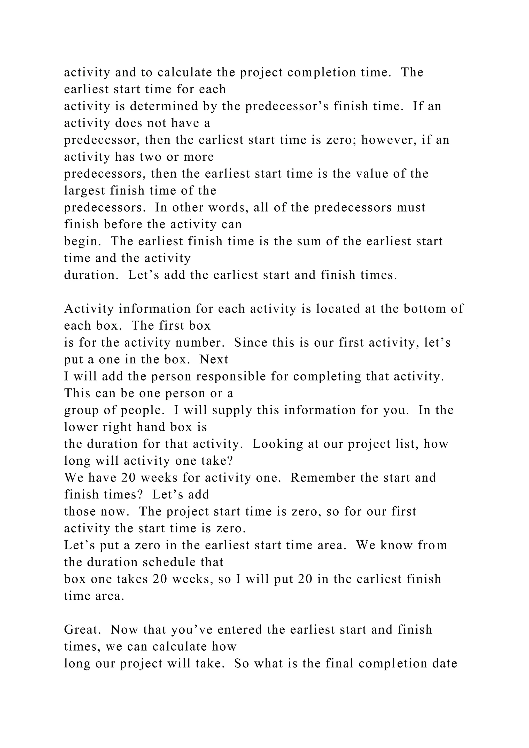 activity and to calculate the project completion time. The
earliest start time for each
activity is determined by the predecessor’s finish time. If an
activity does not have a
predecessor, then the earliest start time is zero; however, if an
activity has two or more
predecessors, then the earliest start time is the value of the
largest finish time of the
predecessors. In other words, all of the predecessors must
finish before the activity can
begin. The earliest finish time is the sum of the earliest start
time and the activity
duration. Let’s add the earliest start and finish times.
Activity information for each activity is located at the bottom of
each box. The first box
is for the activity number. Since this is our first activity, let’s
put a one in the box. Next
I will add the person responsible for completing that activity.
This can be one person or a
group of people. I will supply this information for you. In the
lower right hand box is
the duration for that activity. Looking at our project list, how
long will activity one take?
We have 20 weeks for activity one. Remember the start and
finish times? Let’s add
those now. The project start time is zero, so for our first
activity the start time is zero.
Let’s put a zero in the earliest start time area. We know from
the duration schedule that
box one takes 20 weeks, so I will put 20 in the earliest finish
time area.
Great. Now that you’ve entered the earliest start and finish
times, we can calculate how
long our project will take. So what is the final completion date
 