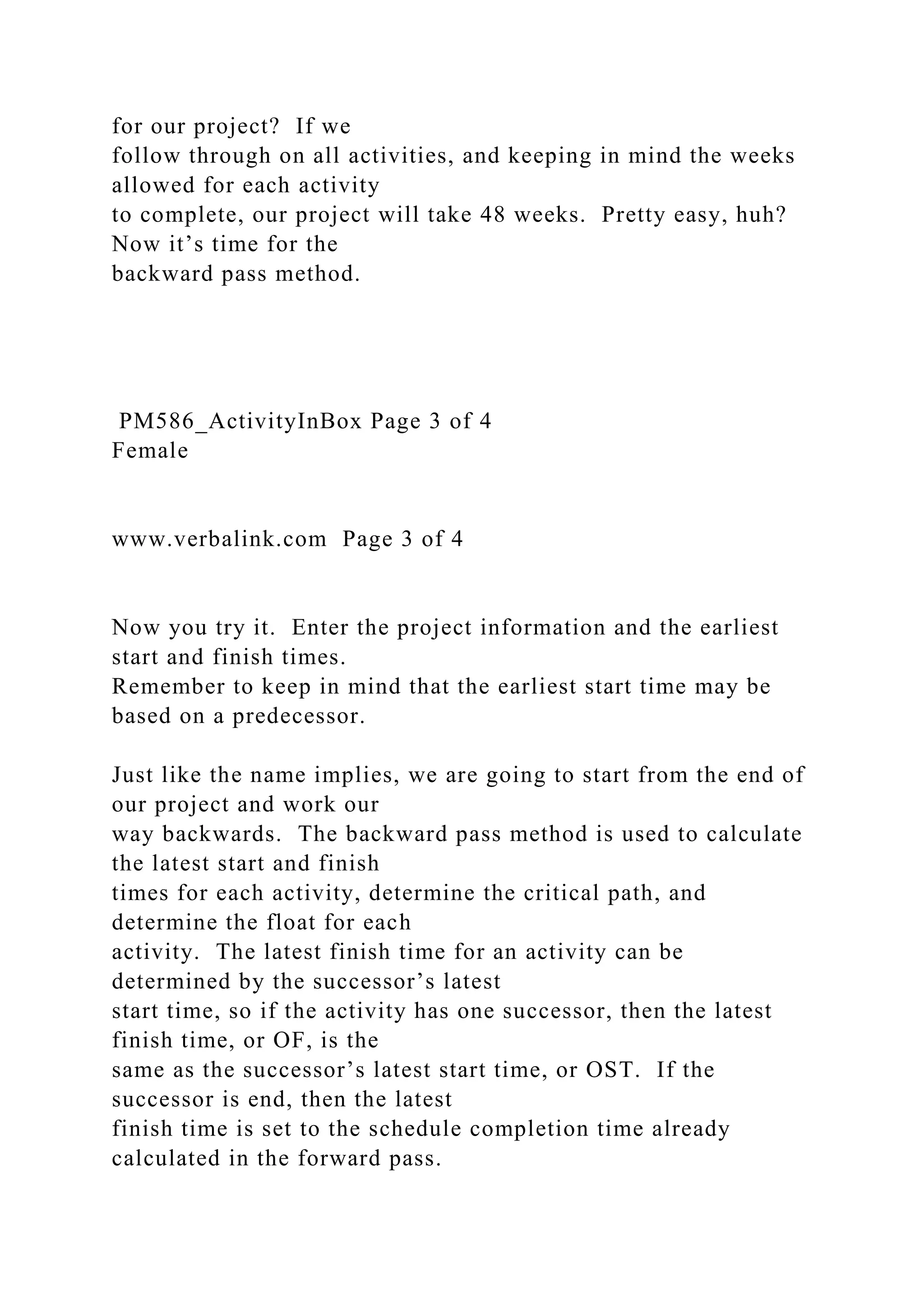 for our project? If we
follow through on all activities, and keeping in mind the weeks
allowed for each activity
to complete, our project will take 48 weeks. Pretty easy, huh?
Now it’s time for the
backward pass method.
PM586_ActivityInBox Page 3 of 4
Female
www.verbalink.com Page 3 of 4
Now you try it. Enter the project information and the earliest
start and finish times.
Remember to keep in mind that the earliest start time may be
based on a predecessor.
Just like the name implies, we are going to start from the end of
our project and work our
way backwards. The backward pass method is used to calculate
the latest start and finish
times for each activity, determine the critical path, and
determine the float for each
activity. The latest finish time for an activity can be
determined by the successor’s latest
start time, so if the activity has one successor, then the latest
finish time, or OF, is the
same as the successor’s latest start time, or OST. If the
successor is end, then the latest
finish time is set to the schedule completion time already
calculated in the forward pass.
 
