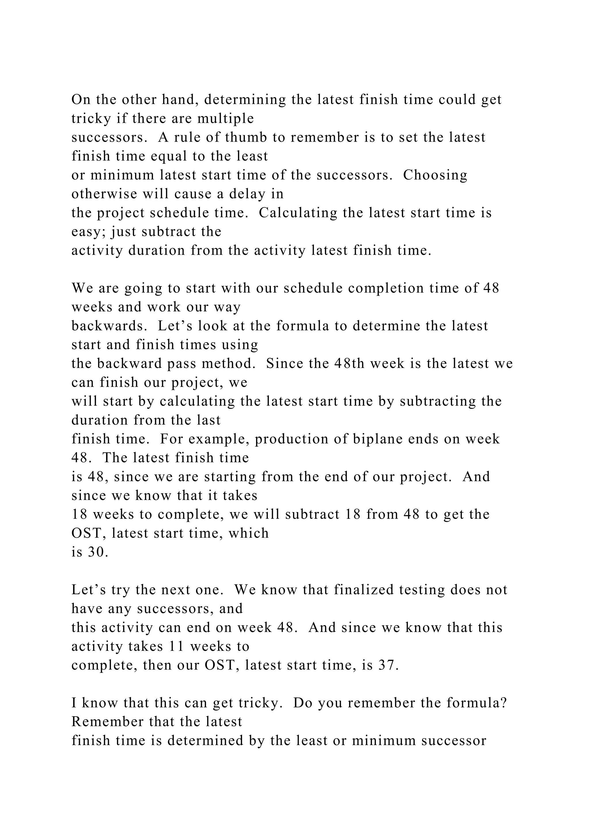 On the other hand, determining the latest finish time could get
tricky if there are multiple
successors. A rule of thumb to remember is to set the latest
finish time equal to the least
or minimum latest start time of the successors. Choosing
otherwise will cause a delay in
the project schedule time. Calculating the latest start time is
easy; just subtract the
activity duration from the activity latest finish time.
We are going to start with our schedule completion time of 48
weeks and work our way
backwards. Let’s look at the formula to determine the latest
start and finish times using
the backward pass method. Since the 48th week is the latest we
can finish our project, we
will start by calculating the latest start time by subtracting the
duration from the last
finish time. For example, production of biplane ends on week
48. The latest finish time
is 48, since we are starting from the end of our project. And
since we know that it takes
18 weeks to complete, we will subtract 18 from 48 to get the
OST, latest start time, which
is 30.
Let’s try the next one. We know that finalized testing does not
have any successors, and
this activity can end on week 48. And since we know that this
activity takes 11 weeks to
complete, then our OST, latest start time, is 37.
I know that this can get tricky. Do you remember the formula?
Remember that the latest
finish time is determined by the least or minimum successor
 